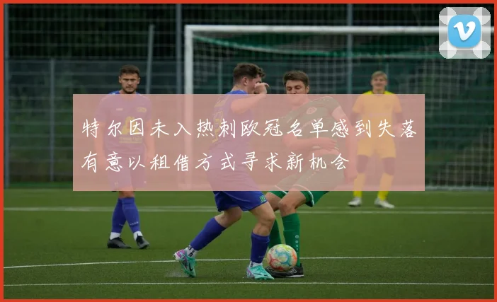 特尔因未入热刺欧冠名单感到失落有意以租借方式寻求新机会