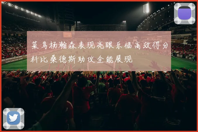 菜鸟杨瀚森表现亮眼乐福高效得分科比桑德斯助攻全能展现