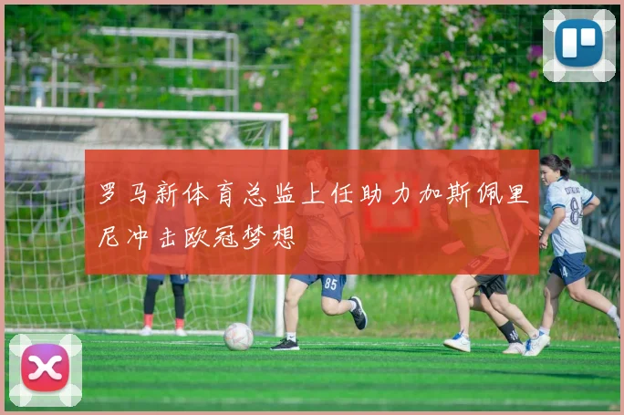 罗马新体育总监上任助力加斯佩里尼冲击欧冠梦想
