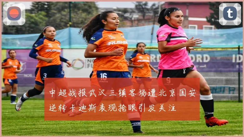 中超战报武汉三镇客场遭北京国安逆转卡迪斯表现抢眼引发关注