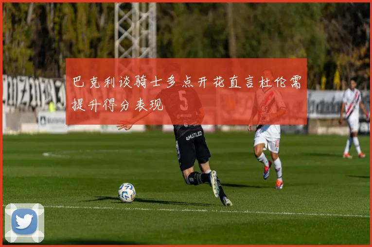 巴克利谈骑士多点开花直言杜伦需提升得分表现