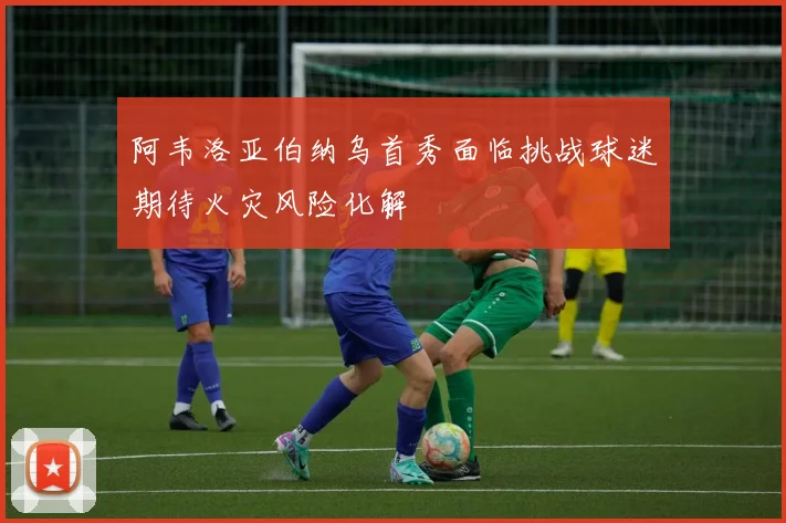 阿韦洛亚伯纳乌首秀面临挑战球迷期待火灾风险化解