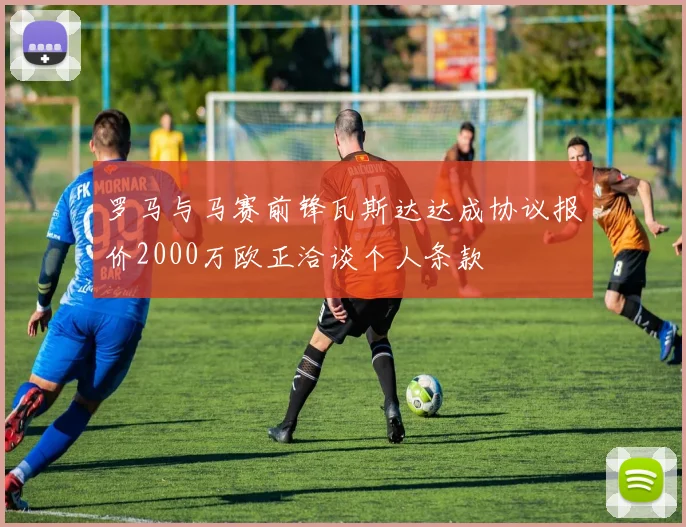 罗马与马赛前锋瓦斯达达成协议报价2000万欧正洽谈个人条款