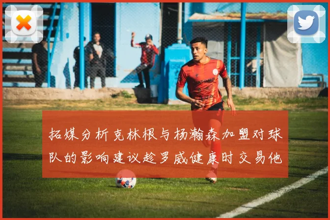 拓媒分析克林根与杨瀚森加盟对球队的影响建议趁罗威健康时交易他