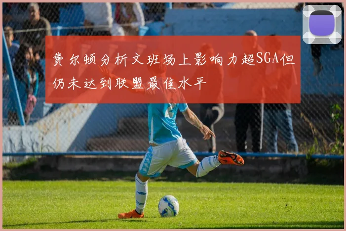 费尔顿分析文班场上影响力超SGA但仍未达到联盟最佳水平