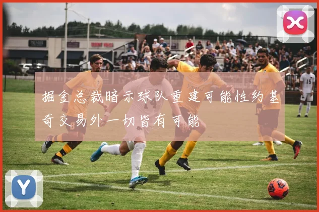 掘金总裁暗示球队重建可能性约基奇交易外一切皆有可能