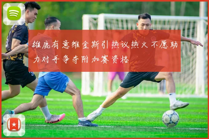 雄鹿有意维金斯引热议热火不愿助力对手争夺附加赛资格