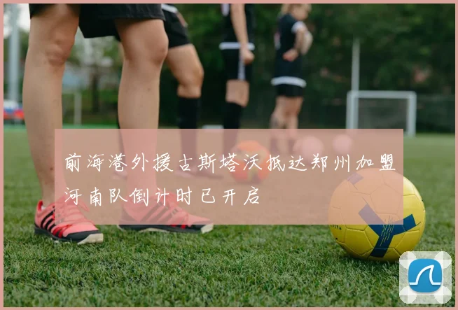 前海港外援古斯塔沃抵达郑州加盟河南队倒计时已开启