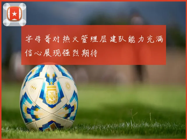 字母哥对热火管理层建队能力充满信心展现强烈期待