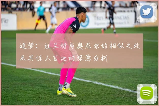 追梦：杜兰特与奥尼尔的相似之处及其惊人言论的深意分析