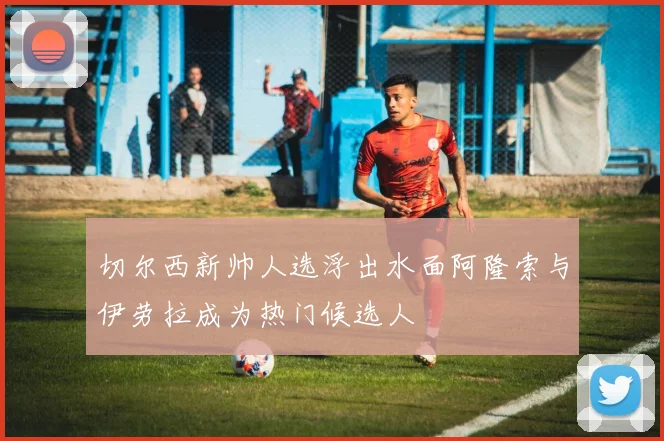 切尔西新帅人选浮出水面阿隆索与伊劳拉成为热门候选人