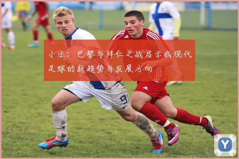 小法：巴黎与拜仁之战启示我现代足球的新趋势与发展方向