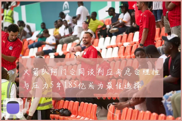 火箭队阿门合同谈判应考虑合理性与压力5年185亿或为最佳选择