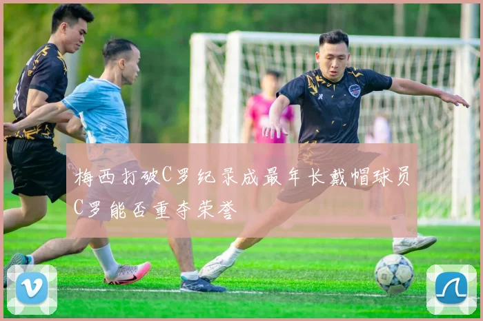 梅西打破C罗纪录成最年长戴帽球员C罗能否重夺荣誉