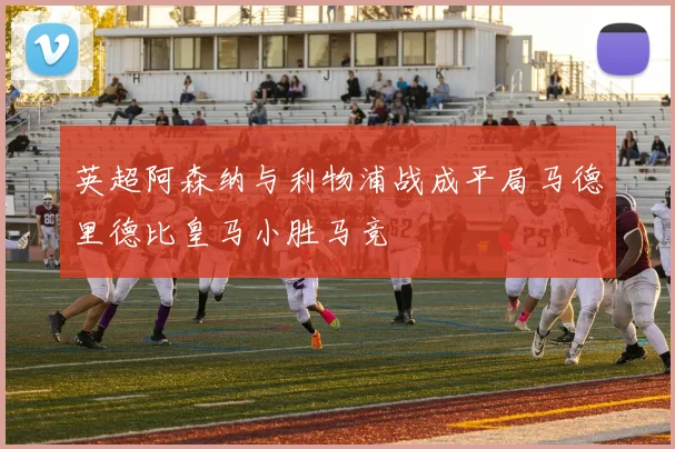 英超阿森纳与利物浦战成平局马德里德比皇马小胜马竞