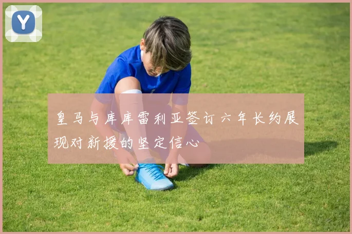 皇马与库库雷利亚签订六年长约展现对新援的坚定信心